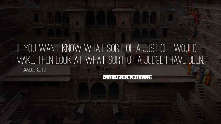 Samuel Alito Quotes: If you want know what sort of a justice I would make, then look at what sort of a judge I have been.