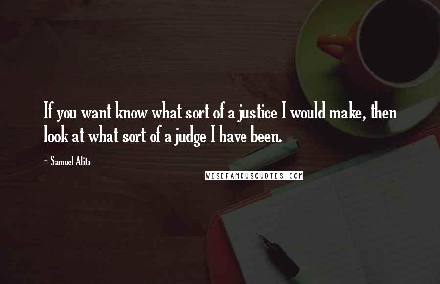 Samuel Alito Quotes: If you want know what sort of a justice I would make, then look at what sort of a judge I have been.