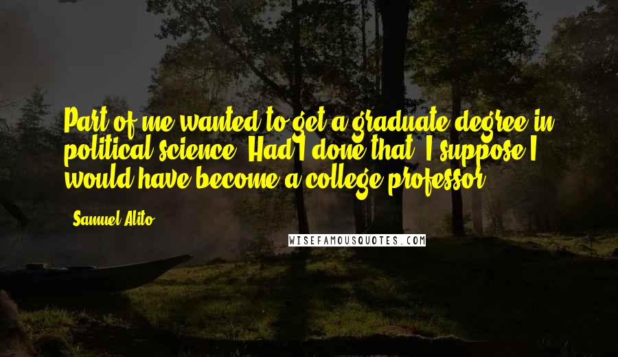 Samuel Alito Quotes: Part of me wanted to get a graduate degree in political science. Had I done that, I suppose I would have become a college professor.