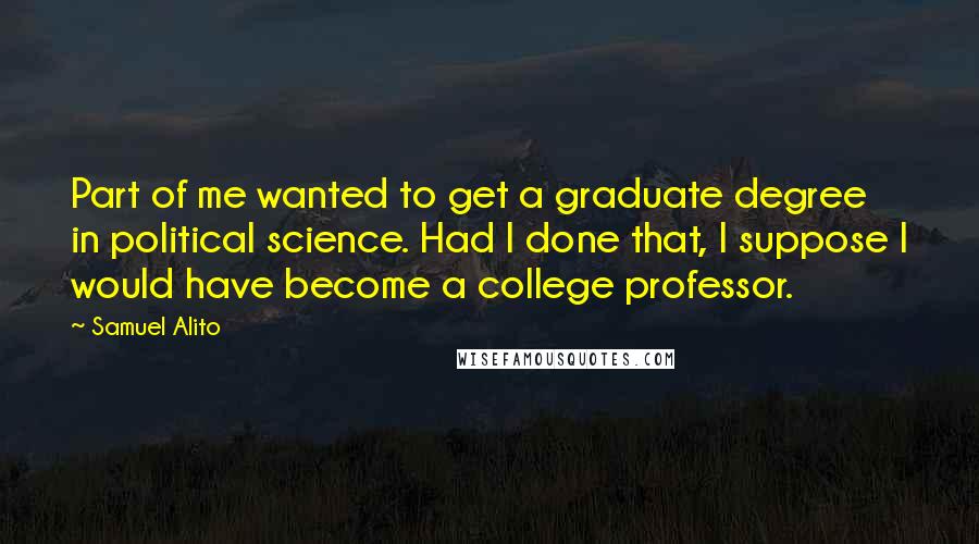 Samuel Alito Quotes: Part of me wanted to get a graduate degree in political science. Had I done that, I suppose I would have become a college professor.