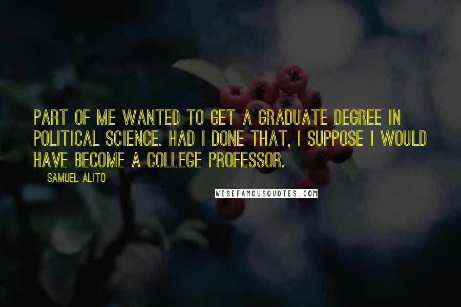 Samuel Alito Quotes: Part of me wanted to get a graduate degree in political science. Had I done that, I suppose I would have become a college professor.