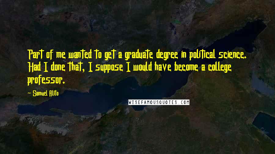 Samuel Alito Quotes: Part of me wanted to get a graduate degree in political science. Had I done that, I suppose I would have become a college professor.