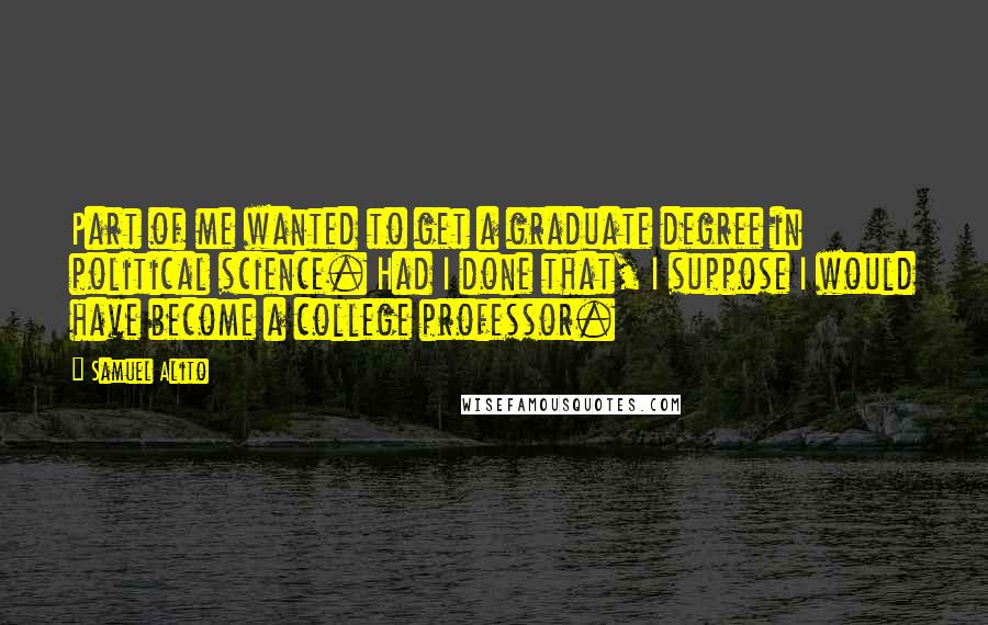 Samuel Alito Quotes: Part of me wanted to get a graduate degree in political science. Had I done that, I suppose I would have become a college professor.