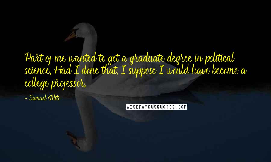 Samuel Alito Quotes: Part of me wanted to get a graduate degree in political science. Had I done that, I suppose I would have become a college professor.