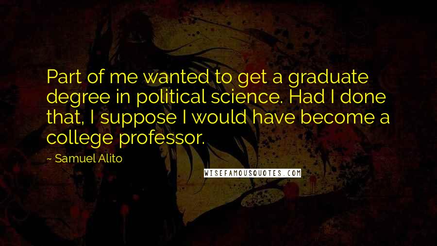 Samuel Alito Quotes: Part of me wanted to get a graduate degree in political science. Had I done that, I suppose I would have become a college professor.