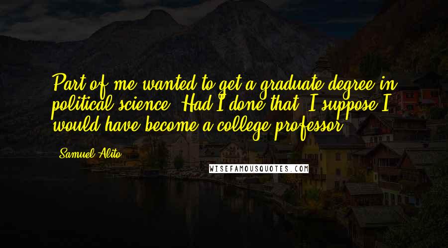 Samuel Alito Quotes: Part of me wanted to get a graduate degree in political science. Had I done that, I suppose I would have become a college professor.