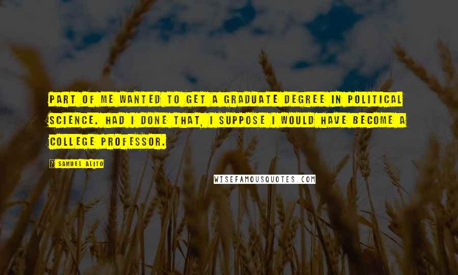 Samuel Alito Quotes: Part of me wanted to get a graduate degree in political science. Had I done that, I suppose I would have become a college professor.