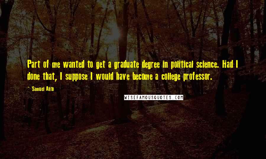 Samuel Alito Quotes: Part of me wanted to get a graduate degree in political science. Had I done that, I suppose I would have become a college professor.