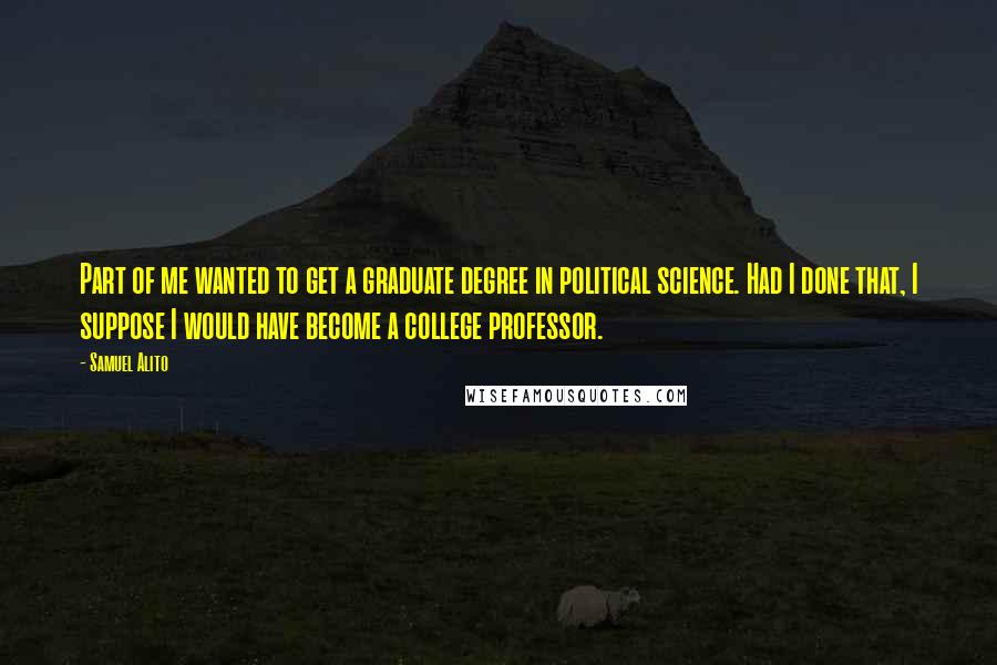 Samuel Alito Quotes: Part of me wanted to get a graduate degree in political science. Had I done that, I suppose I would have become a college professor.