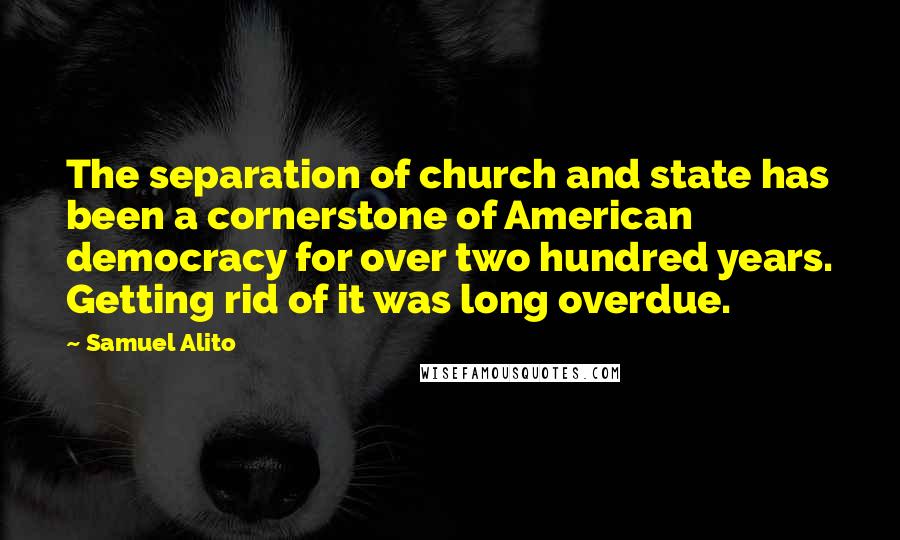 Samuel Alito Quotes: The separation of church and state has been a cornerstone of American democracy for over two hundred years. Getting rid of it was long overdue.