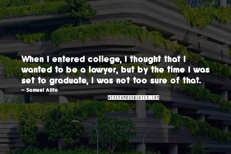 Samuel Alito Quotes: When I entered college, I thought that I wanted to be a lawyer, but by the time I was set to graduate, I was not too sure of that.