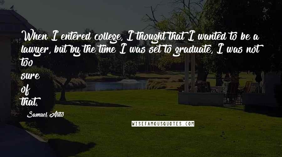 Samuel Alito Quotes: When I entered college, I thought that I wanted to be a lawyer, but by the time I was set to graduate, I was not too sure of that.