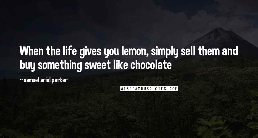 Samuel Ariel Parker Quotes: When the life gives you lemon, simply sell them and buy something sweet like chocolate