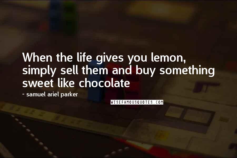 Samuel Ariel Parker Quotes: When the life gives you lemon, simply sell them and buy something sweet like chocolate