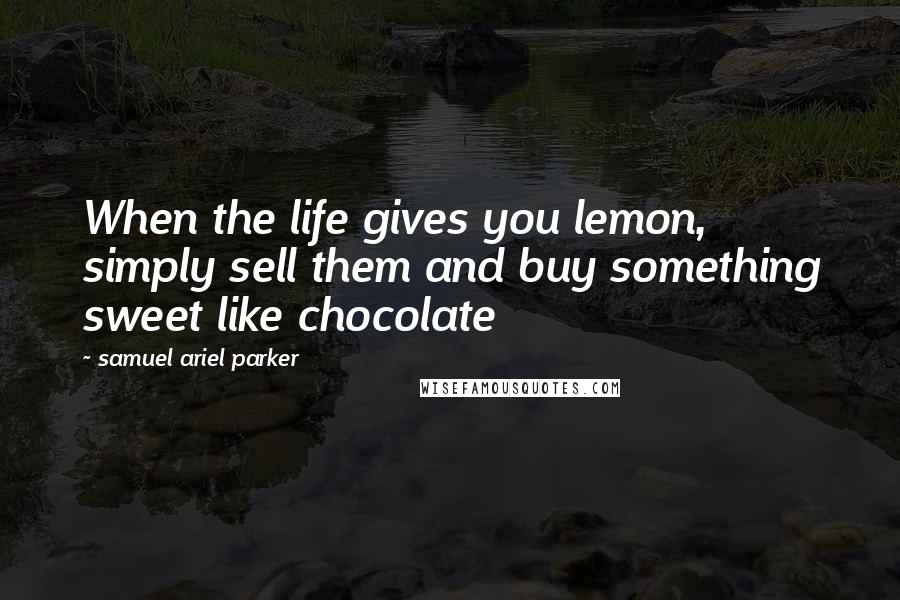 Samuel Ariel Parker Quotes: When the life gives you lemon, simply sell them and buy something sweet like chocolate