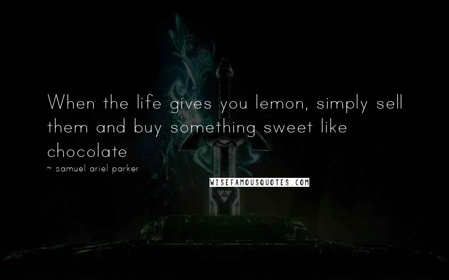 Samuel Ariel Parker Quotes: When the life gives you lemon, simply sell them and buy something sweet like chocolate