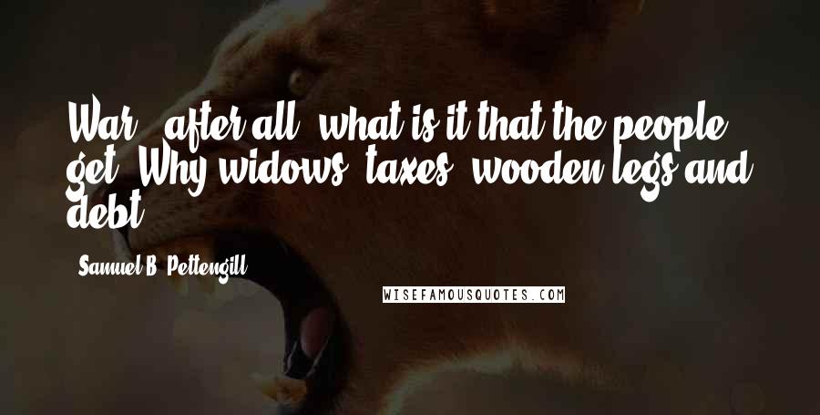 Samuel B. Pettengill Quotes: War - after all, what is it that the people get? Why-widows, taxes, wooden legs and debt.