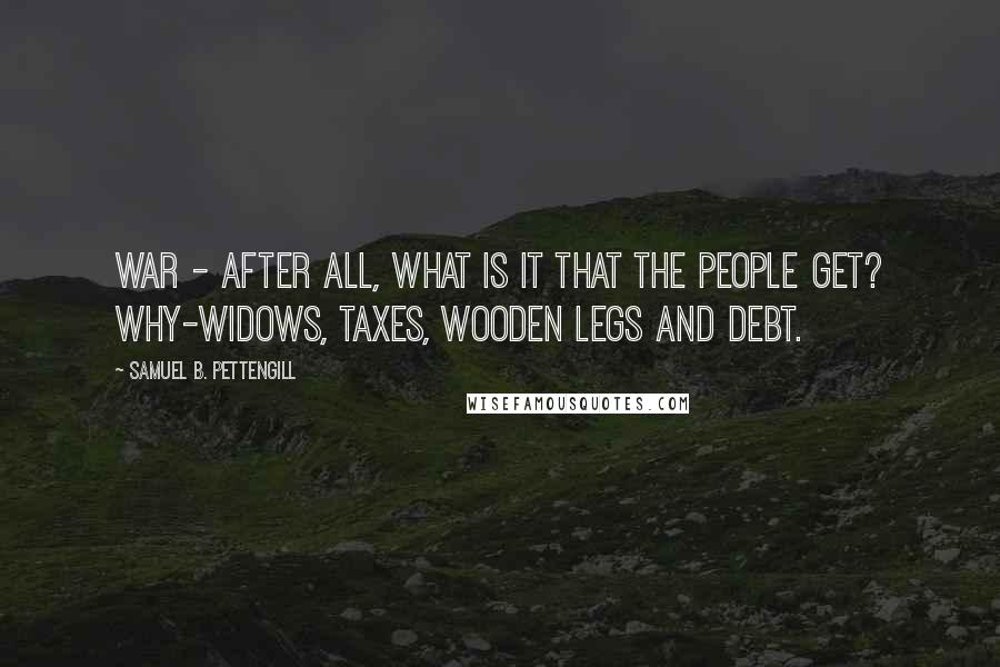 Samuel B. Pettengill Quotes: War - after all, what is it that the people get? Why-widows, taxes, wooden legs and debt.