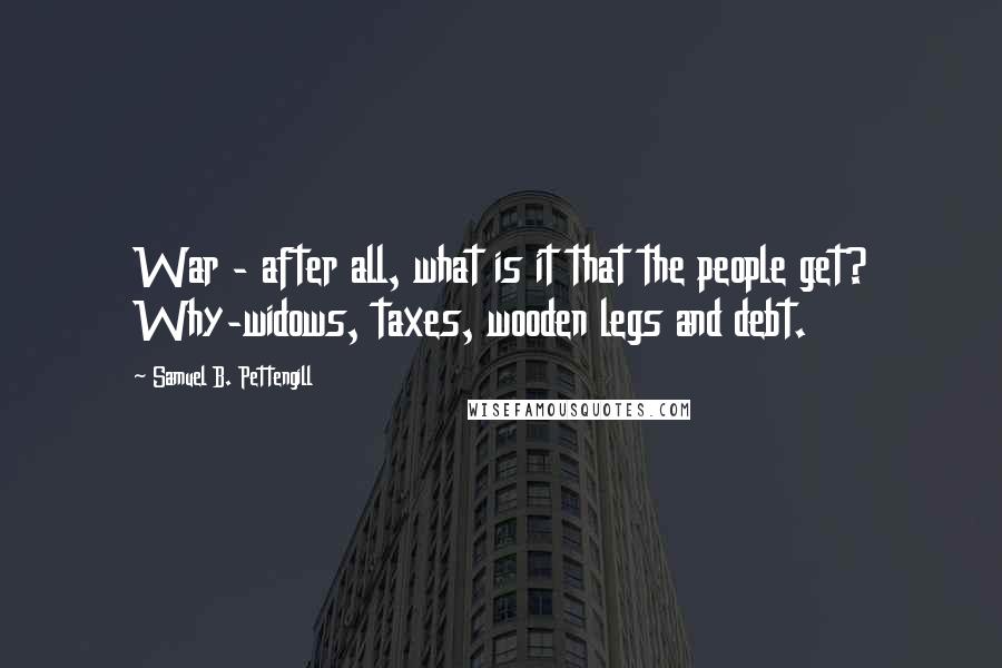 Samuel B. Pettengill Quotes: War - after all, what is it that the people get? Why-widows, taxes, wooden legs and debt.