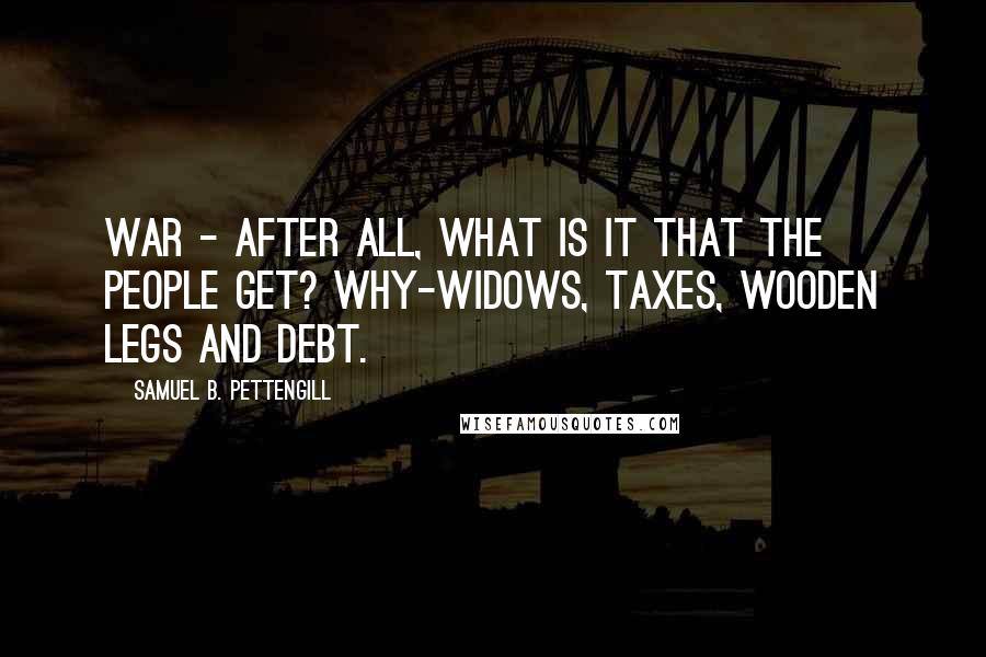 Samuel B. Pettengill Quotes: War - after all, what is it that the people get? Why-widows, taxes, wooden legs and debt.