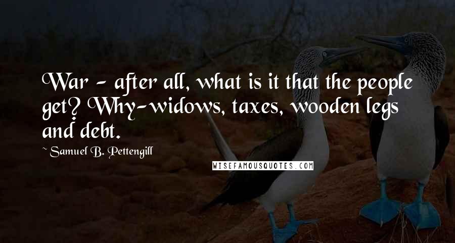 Samuel B. Pettengill Quotes: War - after all, what is it that the people get? Why-widows, taxes, wooden legs and debt.