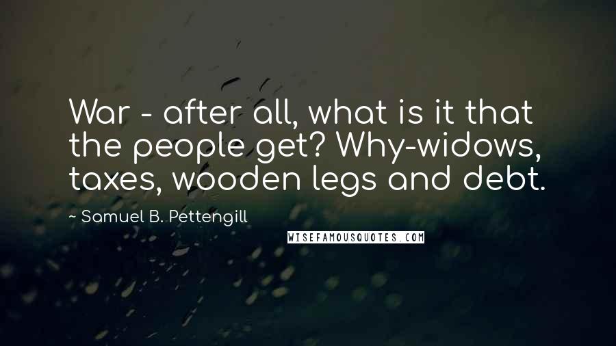 Samuel B. Pettengill Quotes: War - after all, what is it that the people get? Why-widows, taxes, wooden legs and debt.