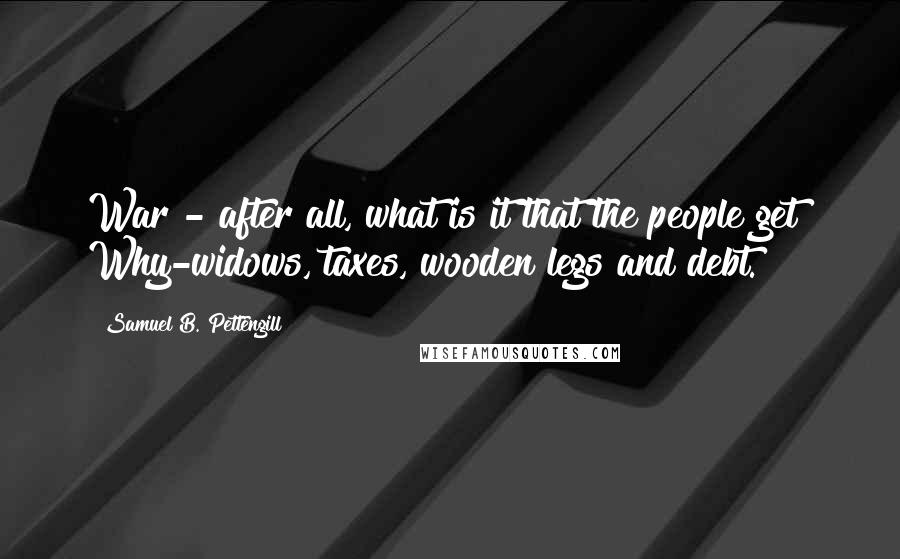 Samuel B. Pettengill Quotes: War - after all, what is it that the people get? Why-widows, taxes, wooden legs and debt.