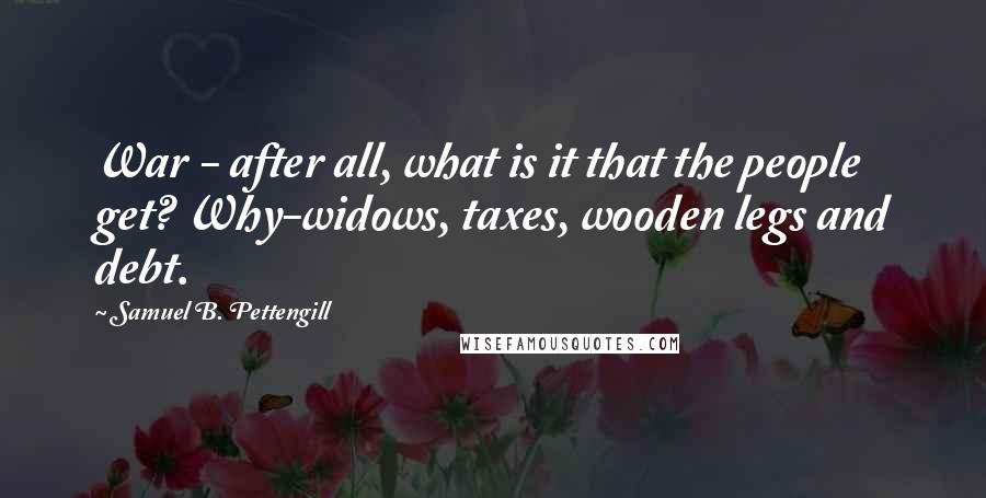 Samuel B. Pettengill Quotes: War - after all, what is it that the people get? Why-widows, taxes, wooden legs and debt.