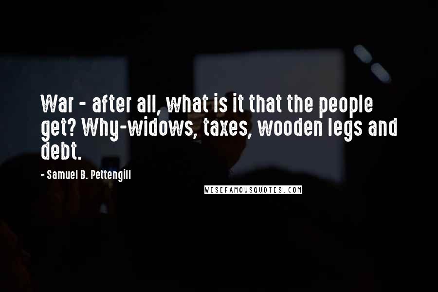 Samuel B. Pettengill Quotes: War - after all, what is it that the people get? Why-widows, taxes, wooden legs and debt.