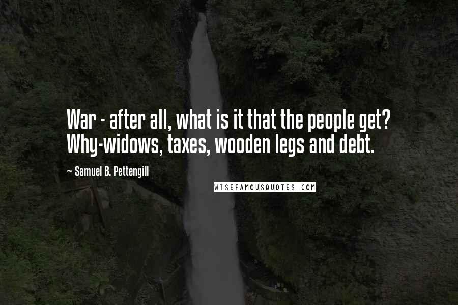 Samuel B. Pettengill Quotes: War - after all, what is it that the people get? Why-widows, taxes, wooden legs and debt.