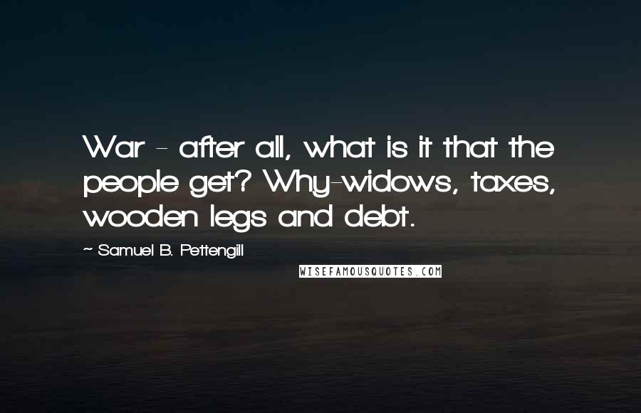 Samuel B. Pettengill Quotes: War - after all, what is it that the people get? Why-widows, taxes, wooden legs and debt.