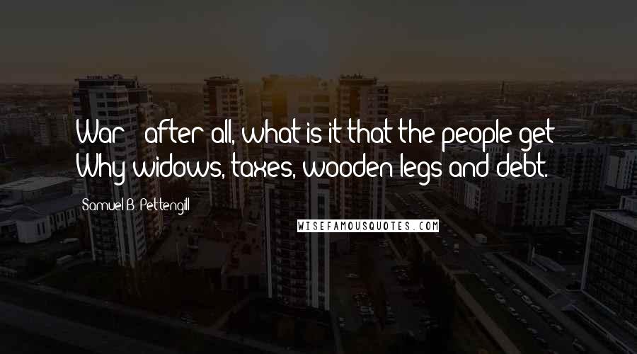 Samuel B. Pettengill Quotes: War - after all, what is it that the people get? Why-widows, taxes, wooden legs and debt.