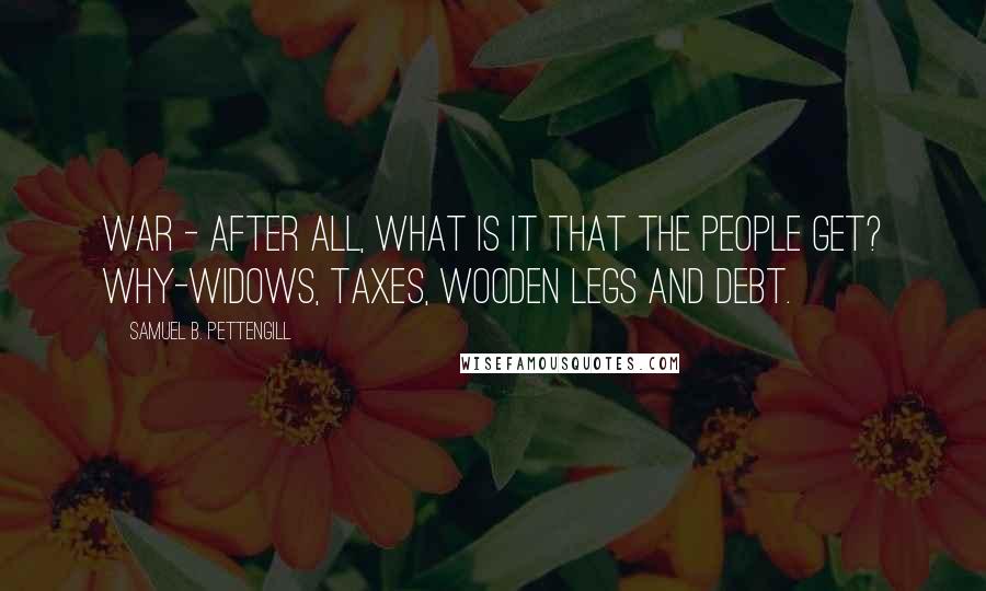 Samuel B. Pettengill Quotes: War - after all, what is it that the people get? Why-widows, taxes, wooden legs and debt.