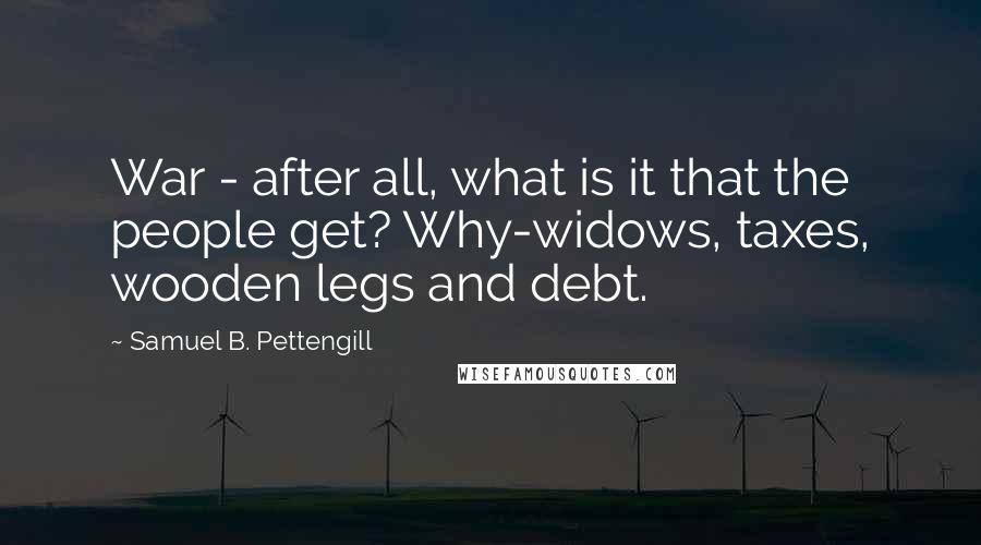 Samuel B. Pettengill Quotes: War - after all, what is it that the people get? Why-widows, taxes, wooden legs and debt.