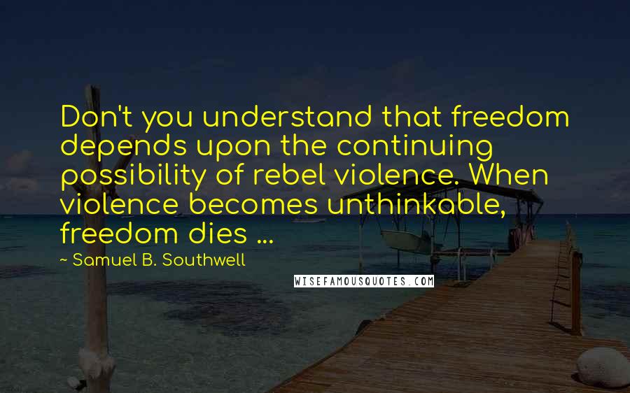 Samuel B. Southwell Quotes: Don't you understand that freedom depends upon the continuing possibility of rebel violence. When violence becomes unthinkable, freedom dies ...