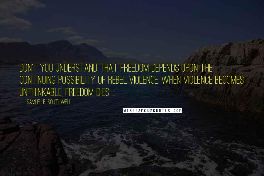 Samuel B. Southwell Quotes: Don't you understand that freedom depends upon the continuing possibility of rebel violence. When violence becomes unthinkable, freedom dies ...