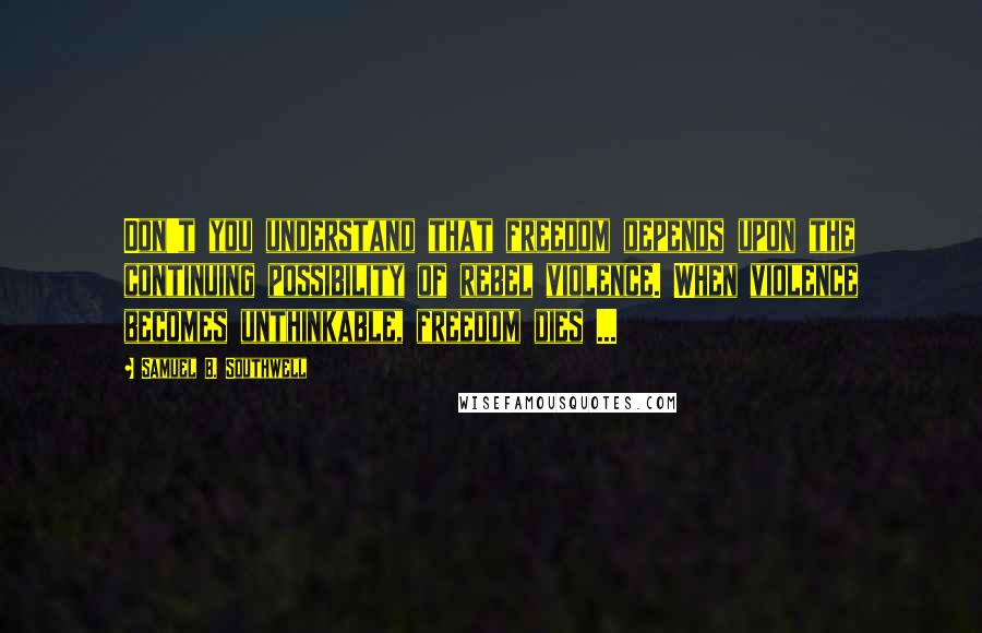 Samuel B. Southwell Quotes: Don't you understand that freedom depends upon the continuing possibility of rebel violence. When violence becomes unthinkable, freedom dies ...