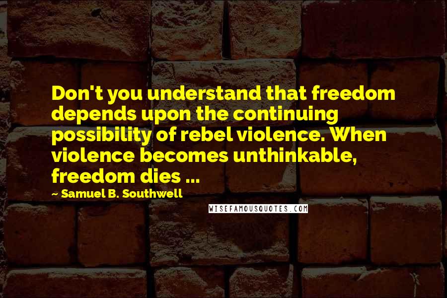 Samuel B. Southwell Quotes: Don't you understand that freedom depends upon the continuing possibility of rebel violence. When violence becomes unthinkable, freedom dies ...