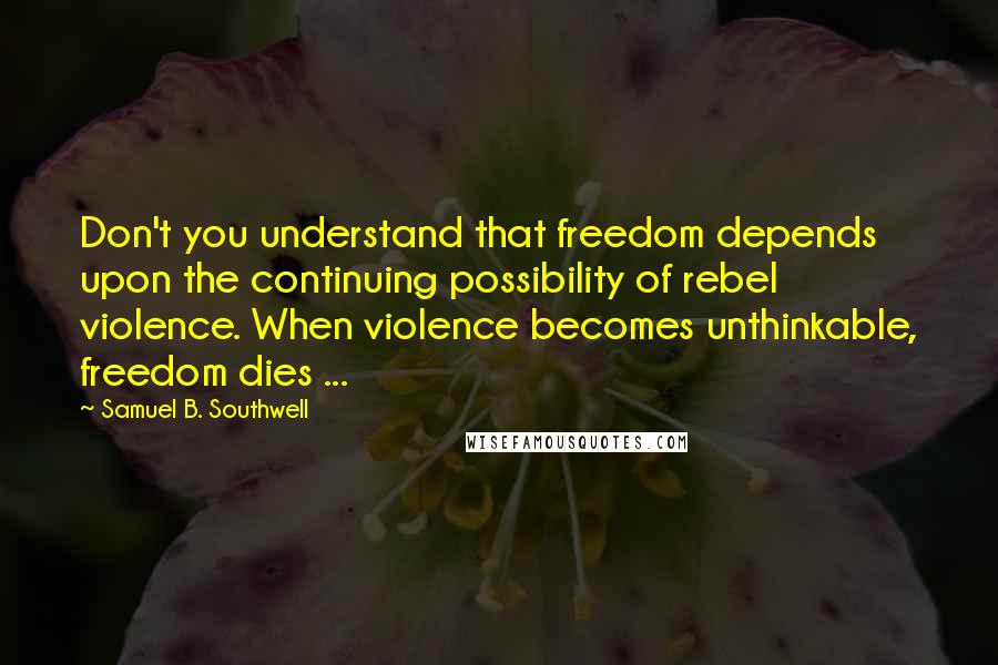 Samuel B. Southwell Quotes: Don't you understand that freedom depends upon the continuing possibility of rebel violence. When violence becomes unthinkable, freedom dies ...