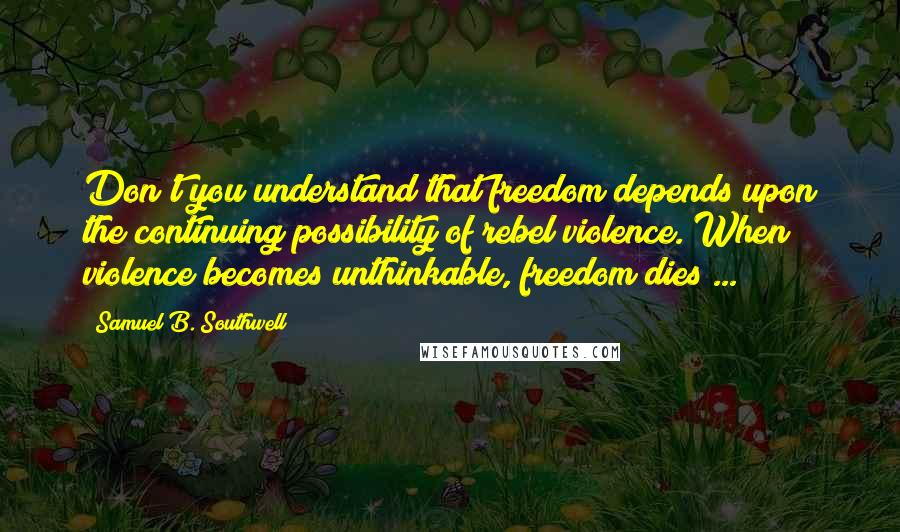 Samuel B. Southwell Quotes: Don't you understand that freedom depends upon the continuing possibility of rebel violence. When violence becomes unthinkable, freedom dies ...