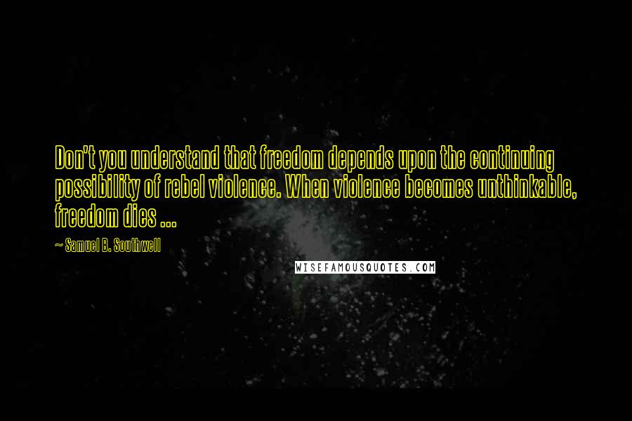 Samuel B. Southwell Quotes: Don't you understand that freedom depends upon the continuing possibility of rebel violence. When violence becomes unthinkable, freedom dies ...