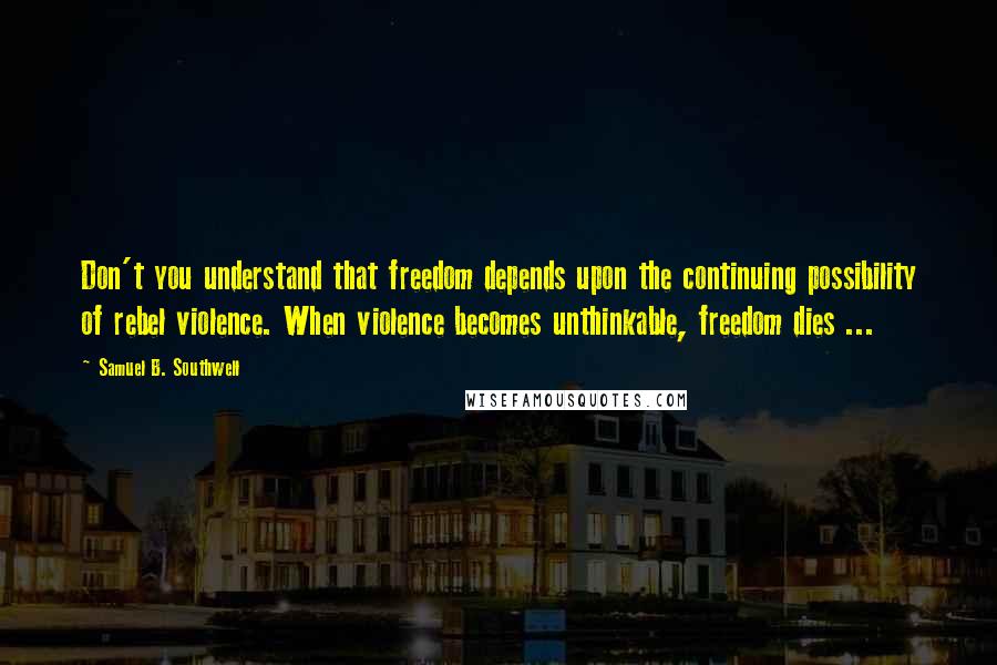 Samuel B. Southwell Quotes: Don't you understand that freedom depends upon the continuing possibility of rebel violence. When violence becomes unthinkable, freedom dies ...