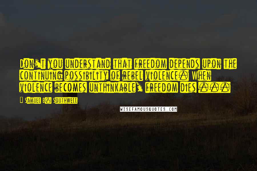 Samuel B. Southwell Quotes: Don't you understand that freedom depends upon the continuing possibility of rebel violence. When violence becomes unthinkable, freedom dies ...
