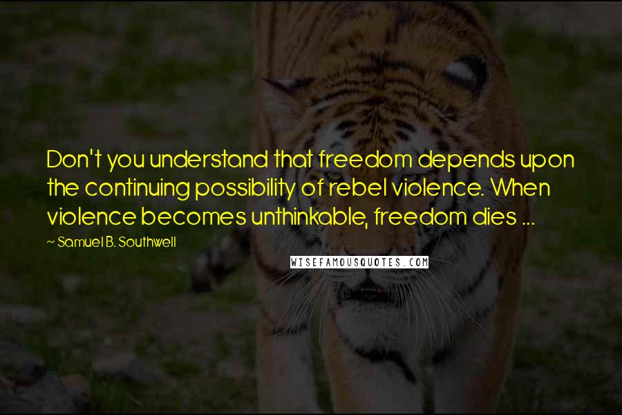 Samuel B. Southwell Quotes: Don't you understand that freedom depends upon the continuing possibility of rebel violence. When violence becomes unthinkable, freedom dies ...