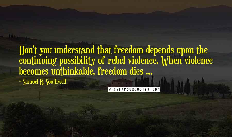 Samuel B. Southwell Quotes: Don't you understand that freedom depends upon the continuing possibility of rebel violence. When violence becomes unthinkable, freedom dies ...