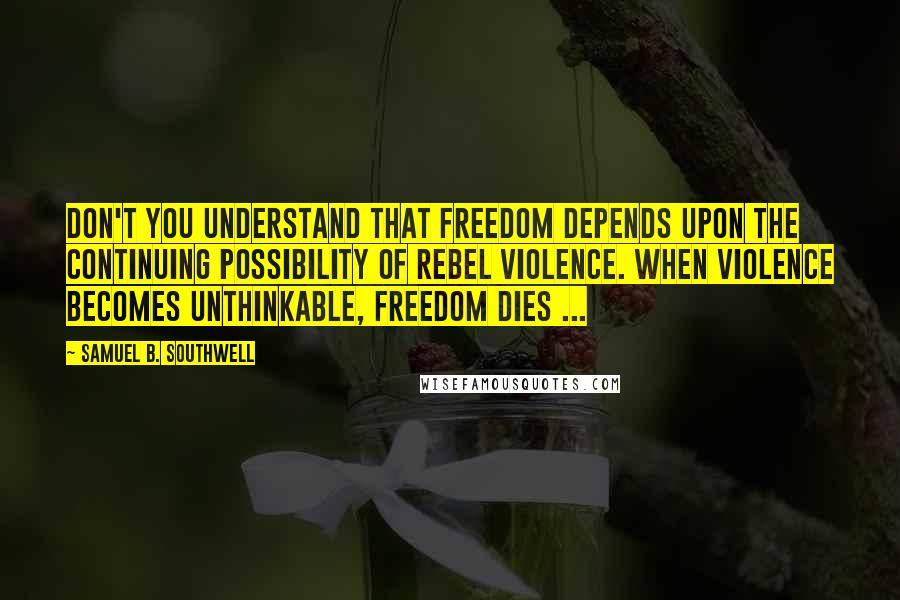 Samuel B. Southwell Quotes: Don't you understand that freedom depends upon the continuing possibility of rebel violence. When violence becomes unthinkable, freedom dies ...