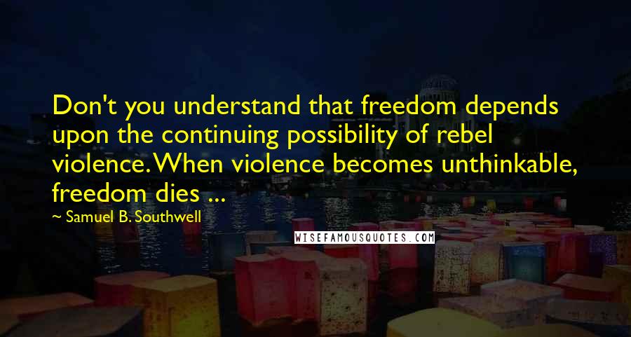 Samuel B. Southwell Quotes: Don't you understand that freedom depends upon the continuing possibility of rebel violence. When violence becomes unthinkable, freedom dies ...