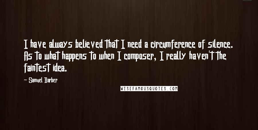 Samuel Barber Quotes: I have always believed that I need a circumference of silence. As to what happens to when I composer, I really haven't the faintest idea.