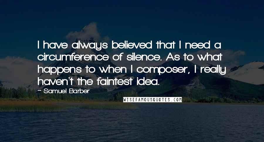 Samuel Barber Quotes: I have always believed that I need a circumference of silence. As to what happens to when I composer, I really haven't the faintest idea.