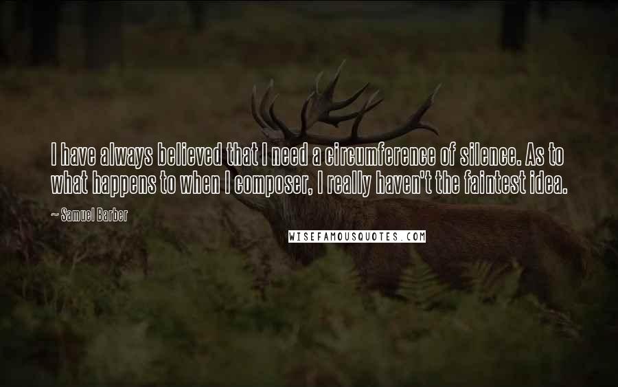 Samuel Barber Quotes: I have always believed that I need a circumference of silence. As to what happens to when I composer, I really haven't the faintest idea.